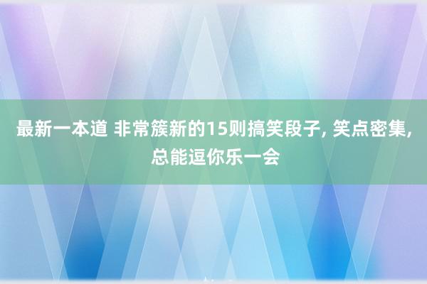 最新一本道 非常簇新的15则搞笑段子, 笑点密集, 总能逗你乐一会