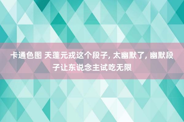 卡通色图 天蓬元戎这个段子, 太幽默了, 幽默段子让东说念主试吃无限