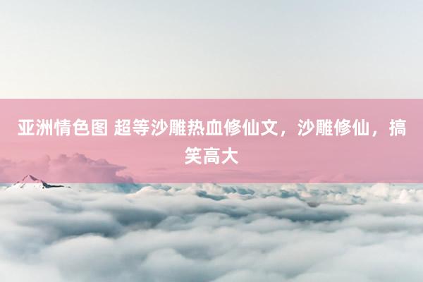 亚洲情色图 超等沙雕热血修仙文，沙雕修仙，搞笑高大