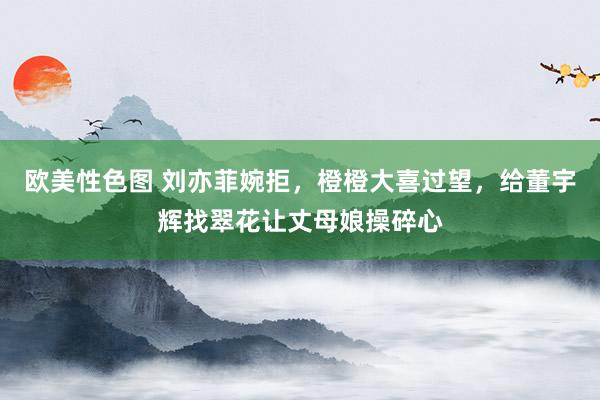 欧美性色图 刘亦菲婉拒，橙橙大喜过望，给董宇辉找翠花让丈母娘操碎心