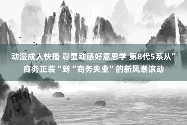 动漫成人快播 彰显动感好意思学 第8代5系从”商务正装“到“商务失业”的新风潮滚动