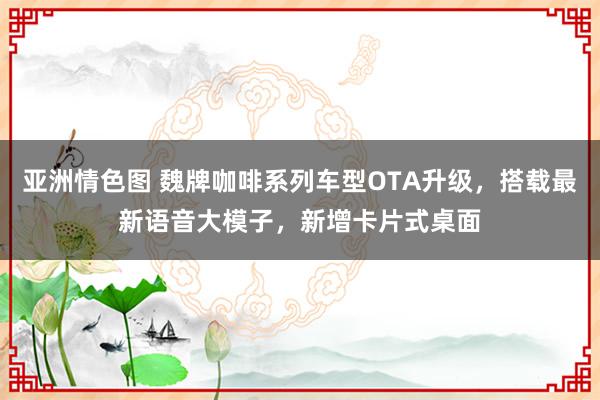 亚洲情色图 魏牌咖啡系列车型OTA升级，搭载最新语音大模子，新增卡片式桌面