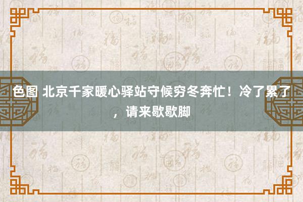 色图 北京千家暖心驿站守候穷冬奔忙！冷了累了，请来歇歇脚