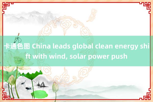 卡通色图 China leads global clean energy shift with wind, solar power push