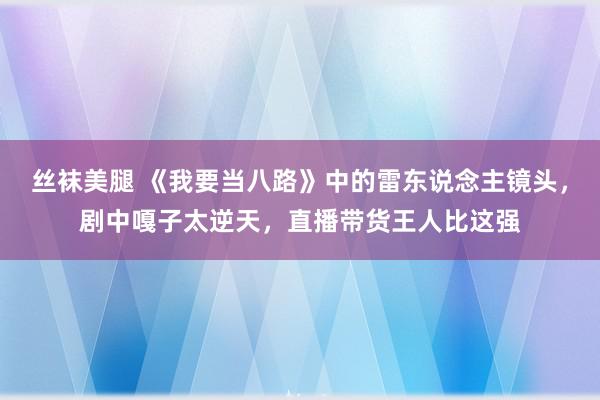 丝袜美腿 《我要当八路》中的雷东说念主镜头，剧中嘎子太逆天，直播带货王人比这强