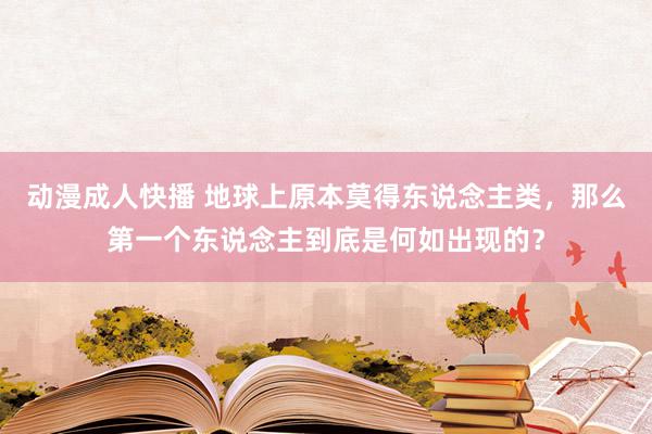 动漫成人快播 地球上原本莫得东说念主类，那么第一个东说念主到底是何如出现的？