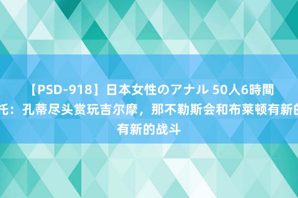 【PSD-918】日本女性のアナル 50人6時間 莫雷托：孔蒂尽头赏玩吉尔摩，那不勒斯会和布莱顿有新的战斗