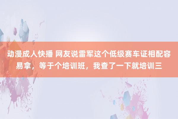 动漫成人快播 网友说雷军这个低级赛车证相配容易拿，等于个培训班，我查了一下就培训三