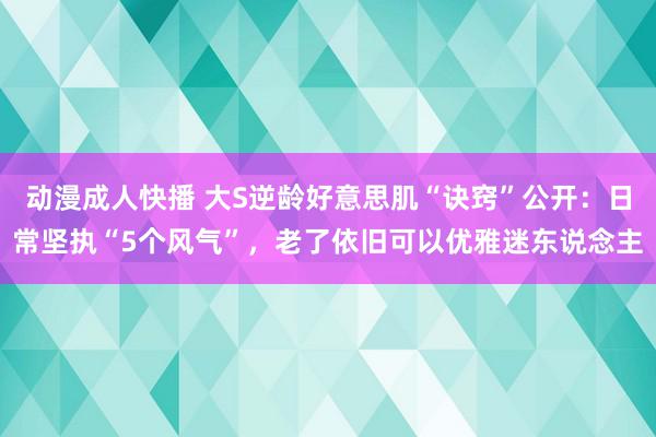 动漫成人快播 大S逆龄好意思肌“诀窍”公开：日常坚执“5个风气”，老了依旧可以优雅迷东说念主