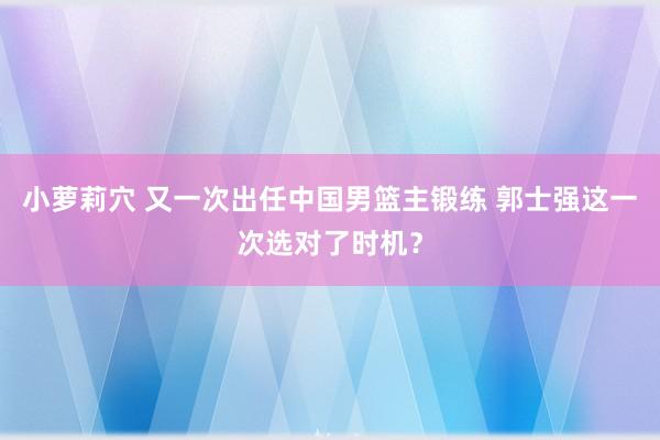 小萝莉穴 又一次出任中国男篮主锻练 郭士强这一次选对了时机？