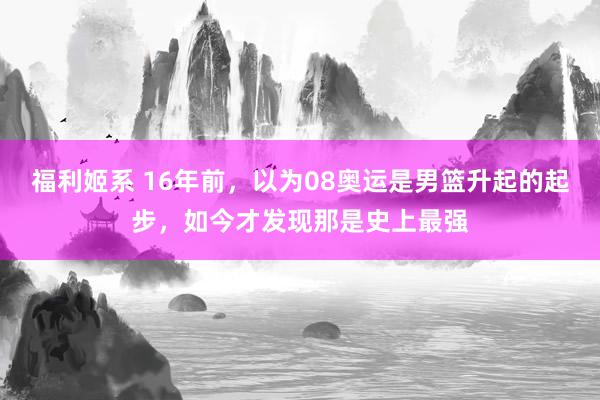 福利姬系 16年前，以为08奥运是男篮升起的起步，如今才发现那是史上最强