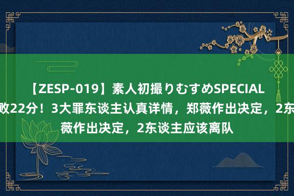 【ZESP-019】素人初撮りむすめSPECIAL Vol.3 女篮惨败22分！3大罪东谈主认真详情，郑薇作出决定，2东谈主应该离队