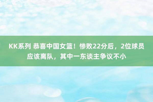 KK系列 恭喜中国女篮！惨败22分后，2位球员应该离队，其中一东谈主争议不小