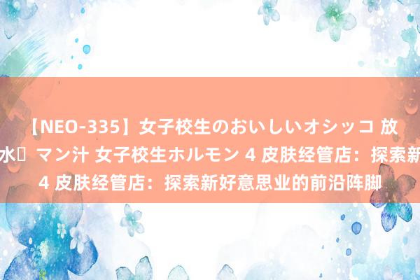 【NEO-335】女子校生のおいしいオシッコ 放尿・よだれ・唾・鼻水・マン汁 女子校生ホルモン 4 皮肤经管店：探索新好意思业的前沿阵脚