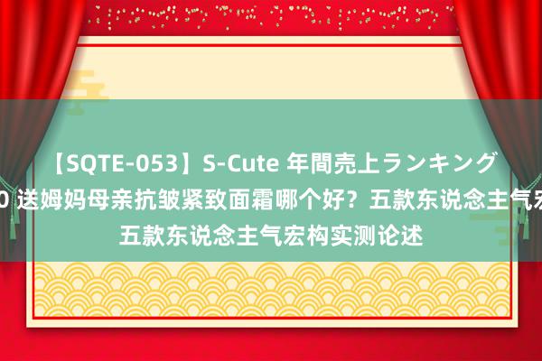 【SQTE-053】S-Cute 年間売上ランキング2013 TOP30 送姆妈母亲抗皱紧致面霜哪个好？五款东说念主气宏构实测论述