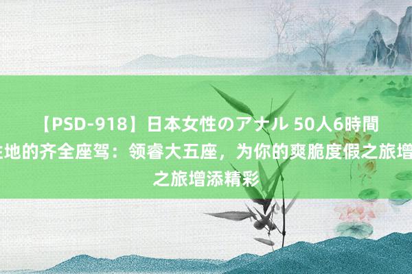 【PSD-918】日本女性のアナル 50人6時間 避暑胜地的齐全座驾：领睿大五座，为你的爽脆度假之旅增添精彩