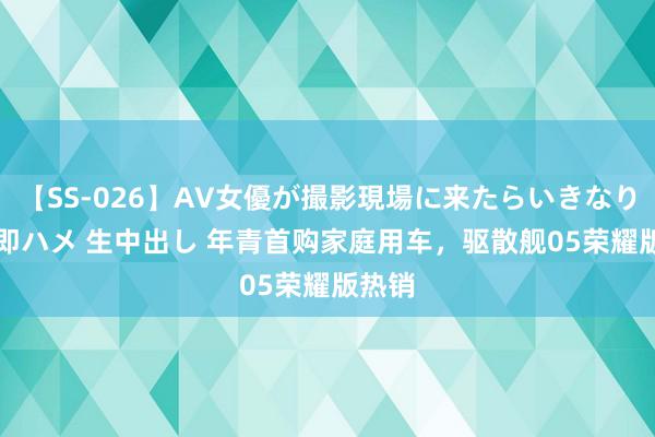 【SS-026】AV女優が撮影現場に来たらいきなりSEX 即ハメ 生中出し 年青首购家庭用车，驱散舰05荣耀版热销