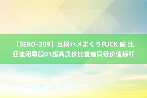 【SERO-209】巨根ハメまくりFUCK 瞳 比亚迪闭幕舰05超高质价比塑造同级价值标杆