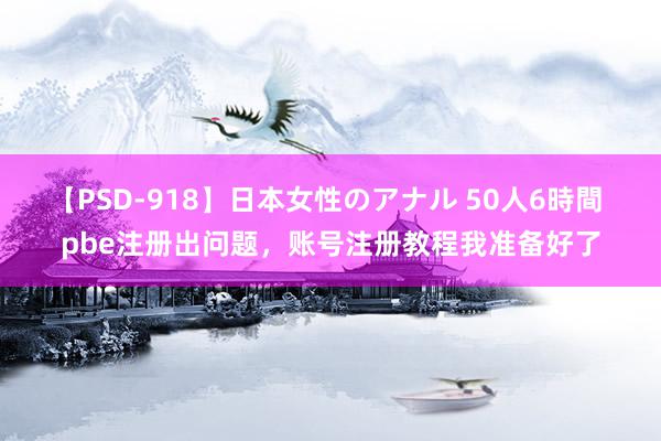 【PSD-918】日本女性のアナル 50人6時間 pbe注册出问题，账号注册教程我准备好了