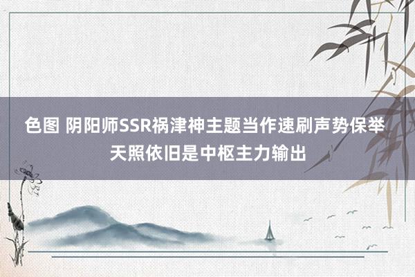 色图 阴阳师SSR祸津神主题当作速刷声势保举 天照依旧是中枢主力输出