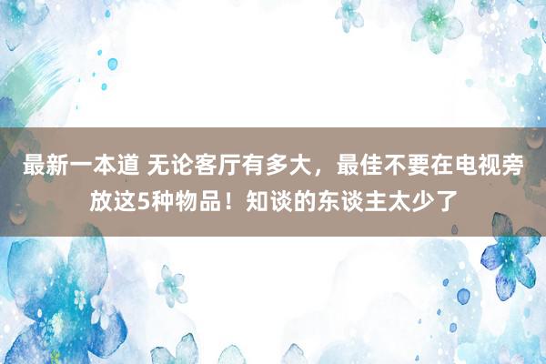 最新一本道 无论客厅有多大，最佳不要在电视旁放这5种物品！知谈的东谈主太少了