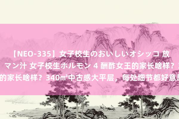 【NEO-335】女子校生のおいしいオシッコ 放尿・よだれ・唾・鼻水・マン汁 女子校生ホルモン 4 酬酢女王的家长啥样？340㎡中古感大平层，每处细节都好意思得太超前！