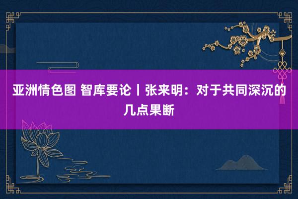 亚洲情色图 智库要论丨张来明：对于共同深沉的几点果断