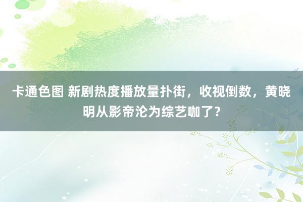 卡通色图 新剧热度播放量扑街，收视倒数，黄晓明从影帝沦为综艺咖了？