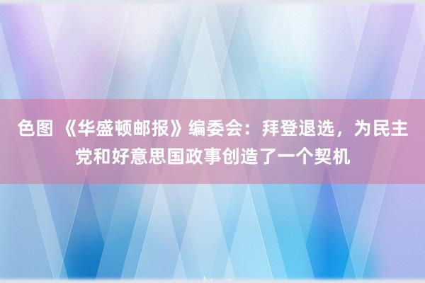 色图 《华盛顿邮报》编委会：拜登退选，为民主党和好意思国政事创造了一个契机