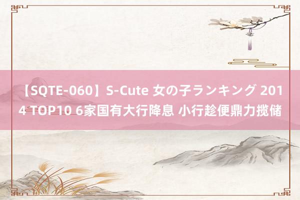 【SQTE-060】S-Cute 女の子ランキング 2014 TOP10 6家国有大行降息 小行趁便鼎力揽储