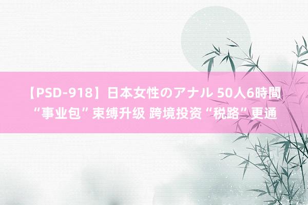 【PSD-918】日本女性のアナル 50人6時間 “事业包”束缚升级 跨境投资“税路”更通