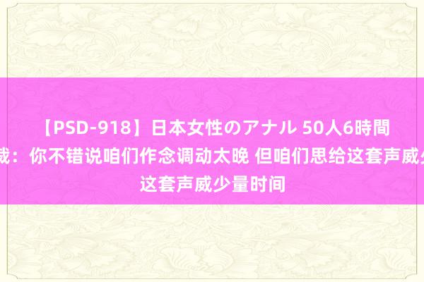 【PSD-918】日本女性のアナル 50人6時間 公牛总裁：你不错说咱们作念调动太晚 但咱们思给这套声威少量时间