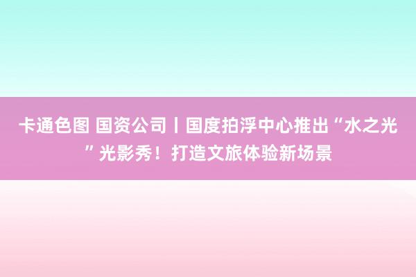 卡通色图 国资公司丨国度拍浮中心推出“水之光”光影秀！打造文旅体验新场景