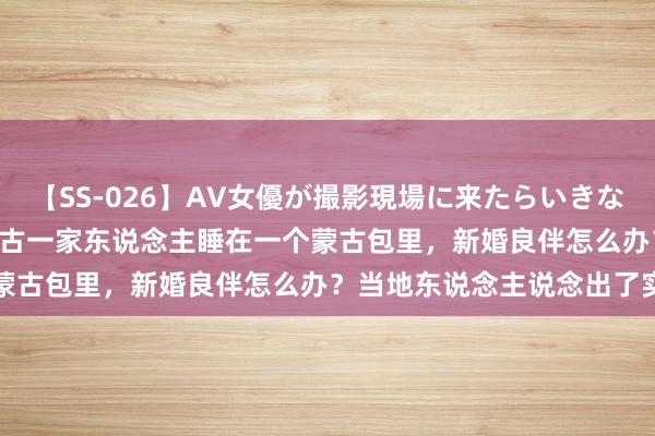 【SS-026】AV女優が撮影現場に来たらいきなりSEX 即ハメ 生中出し 古一家东说念主睡在一个蒙古包里，新婚良伴怎么办？当地东说念主说念出了实情