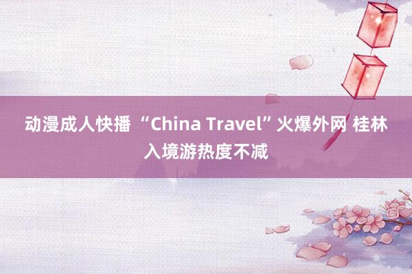 动漫成人快播 “China Travel”火爆外网 桂林入境游热度不减