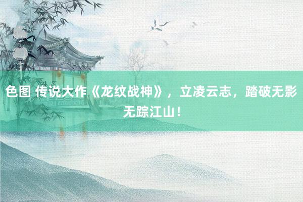 色图 传说大作《龙纹战神》，立凌云志，踏破无影无踪江山！