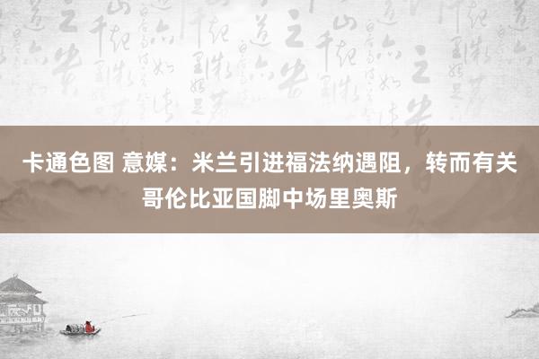 卡通色图 意媒：米兰引进福法纳遇阻，转而有关哥伦比亚国脚中场里奥斯