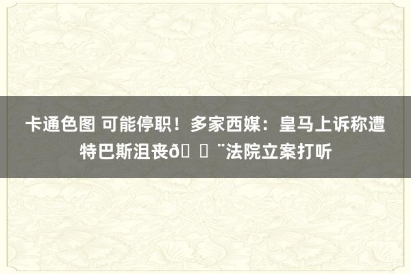 卡通色图 可能停职！多家西媒：皇马上诉称遭特巴斯沮丧🚨法院立案打听