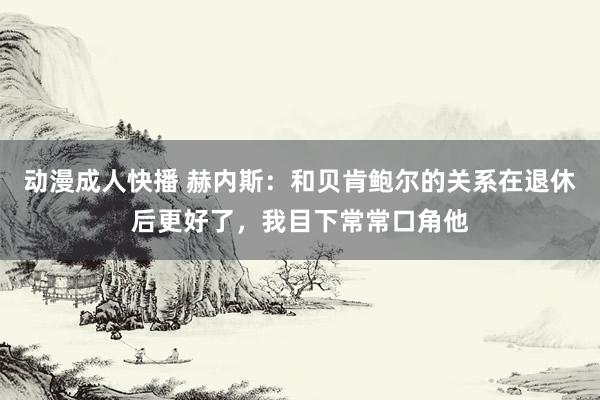 动漫成人快播 赫内斯：和贝肯鲍尔的关系在退休后更好了，我目下常常口角他