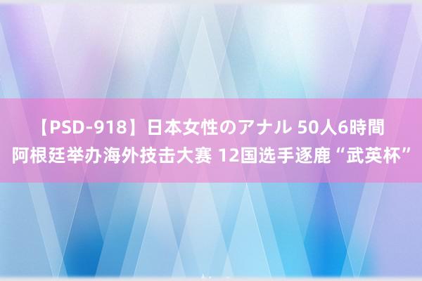 【PSD-918】日本女性のアナル 50人6時間 阿根廷举办海外技击大赛 12国选手逐鹿“武英杯”