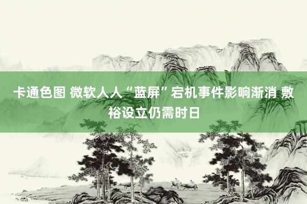 卡通色图 微软人人“蓝屏”宕机事件影响渐消 敷裕设立仍需时日