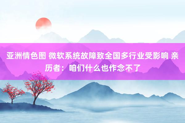 亚洲情色图 微软系统故障致全国多行业受影响 亲历者：咱们什么也作念不了