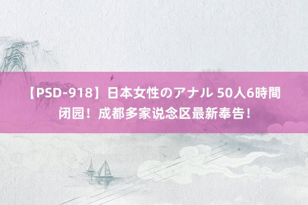 【PSD-918】日本女性のアナル 50人6時間 闭园！成都多家说念区最新奉告！