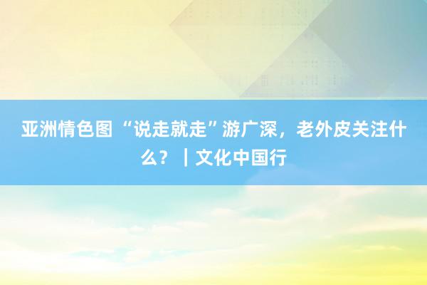 亚洲情色图 “说走就走”游广深，老外皮关注什么？｜文化中国行