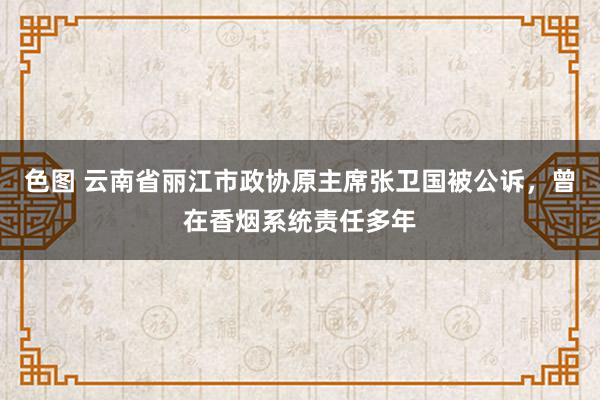 色图 云南省丽江市政协原主席张卫国被公诉，曾在香烟系统责任多年