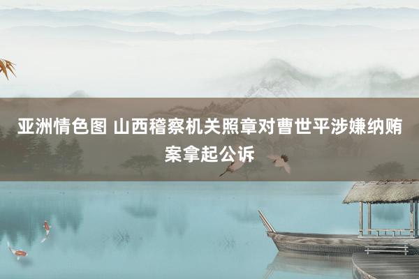 亚洲情色图 山西稽察机关照章对曹世平涉嫌纳贿案拿起公诉