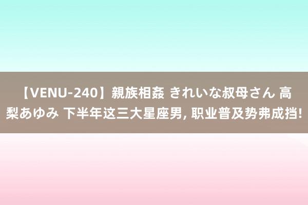 【VENU-240】親族相姦 きれいな叔母さん 高梨あゆみ 下半年这三大星座男, 职业普及势弗成挡!