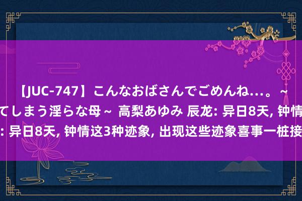 【JUC-747】こんなおばさんでごめんね…。～童貞チ○ポに発情してしまう淫らな母～ 高梨あゆみ 辰龙: 异日8天, 钟情这3种迹象, 出现这些迹象喜事一桩接一桩!