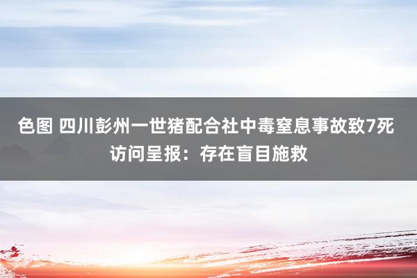 色图 四川彭州一世猪配合社中毒窒息事故致7死 访问呈报：存在盲目施救