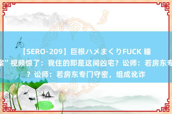 【SERO-209】巨根ハメまくりFUCK 瞳 小伙看“出租房命案”视频惊了：我住的即是这间凶宅？讼师：若房东专门守密，组成讹诈